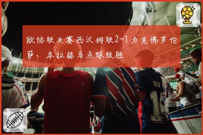 欧协联决赛西汉姆联2-1力克佛罗伦萨，本拉赫马点球致胜