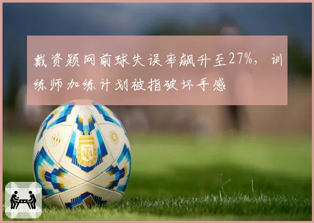 戴资颖网前球失误率飙升至27%，训练师加练计划被指破坏手感