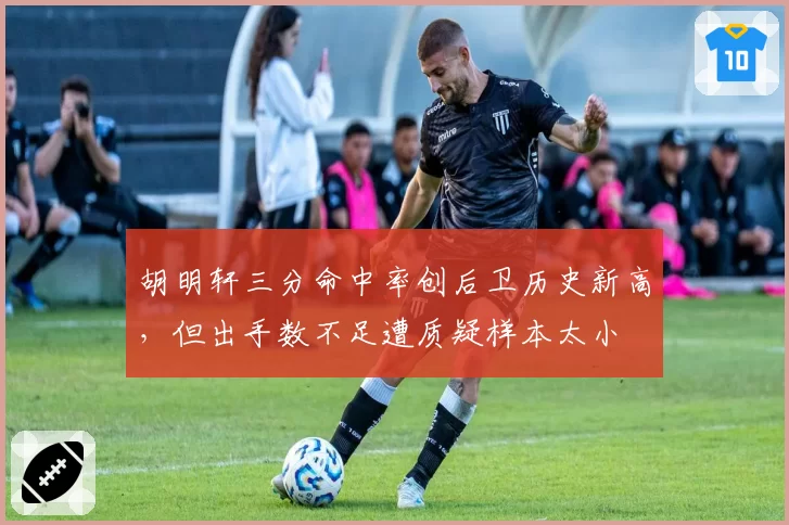 胡明轩三分命中率创后卫历史新高,但出手数不足遭质疑样本太小