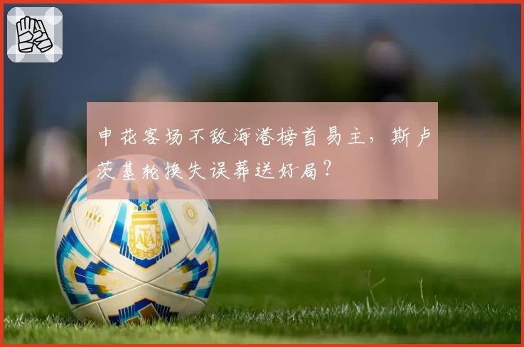 申花客场不敌海港榜首易主，斯卢茨基轮换失误葬送好局？
