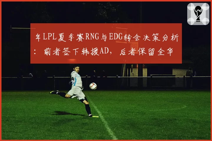 年LPL夏季赛RNG与EDG转会决策分析：前者签下韩援AD，后者保留全华班阵容