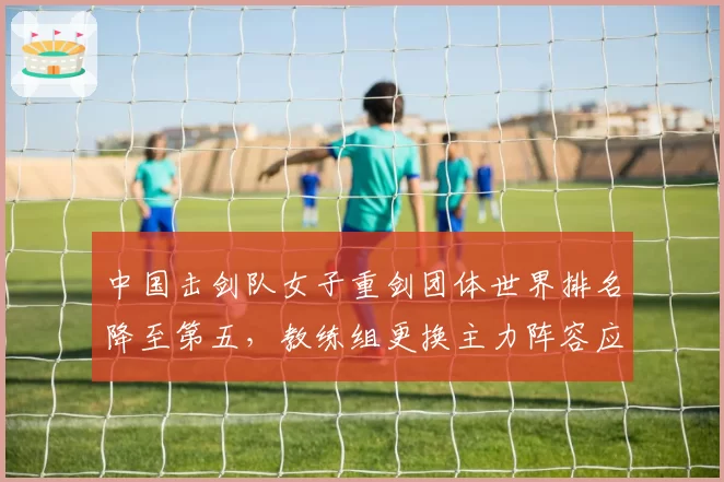 中国击剑队女子重剑团体世界排名降至第五，教练组更换主力阵容应对奥运