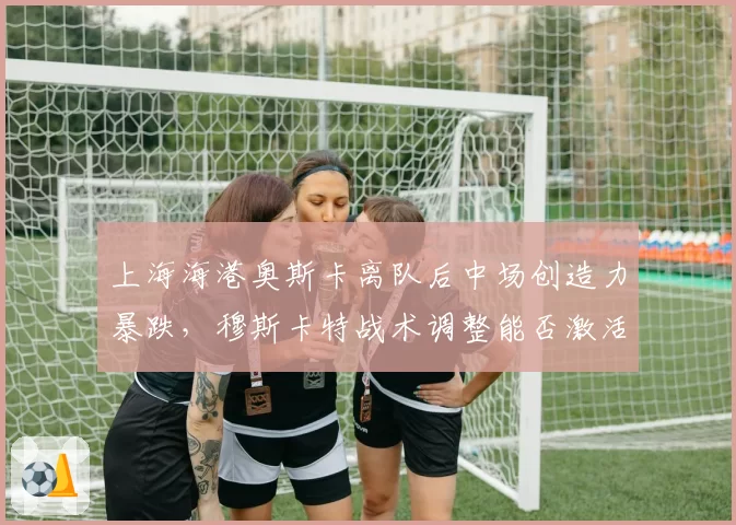 上海海港奥斯卡离队后中场创造力暴跌，穆斯卡特战术调整能否激活新核心？
