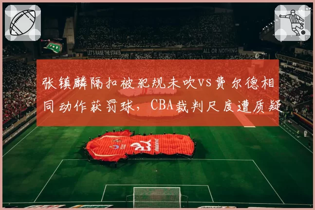 张镇麟隔扣被犯规未吹vs费尔德相同动作获罚球，CBA裁判尺度遭质疑
