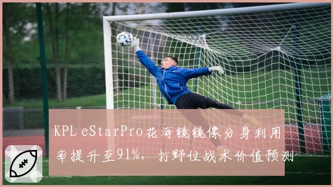 KPL eStarPro花海镜镜像分身利用率提升至91%，打野位战术价值预测将再升级