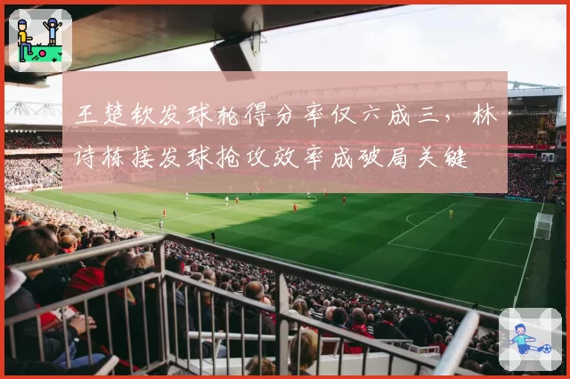 王楚钦发球轮得分率仅六成三,林诗栋接发球抢攻效率成破局关键