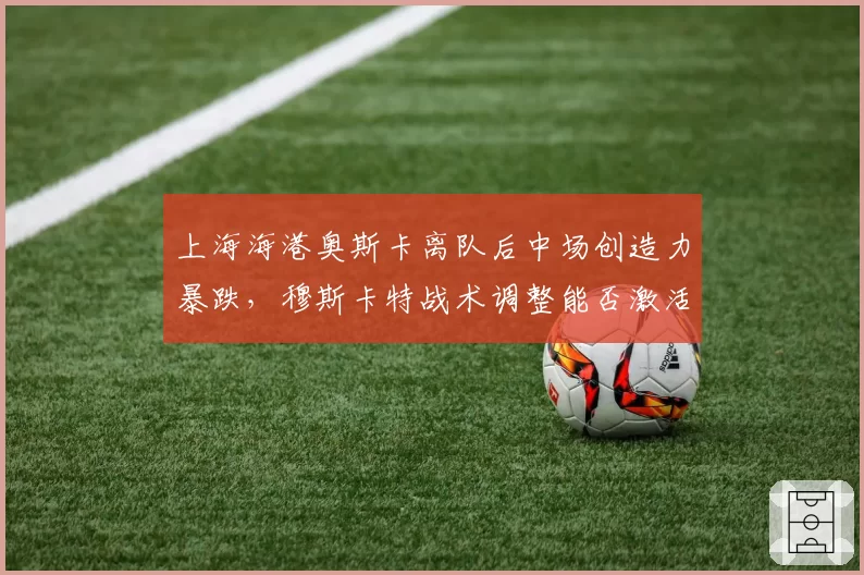 上海海港奥斯卡离队后中场创造力暴跌，穆斯卡特战术调整能否激活新核心？