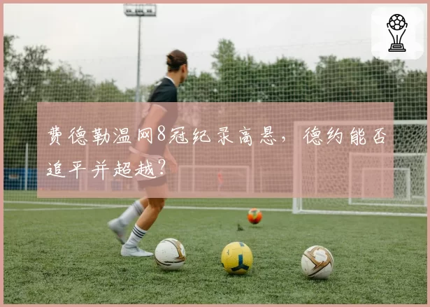 费德勒温网8冠纪录高悬，德约能否追平并超越？