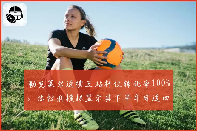 勒克莱尔连续五站杆位转化率100%，法拉利模拟显示其下半年可追回30分差距