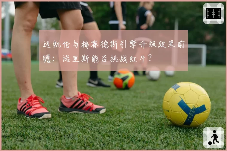 迈凯伦与梅赛德斯引擎升级效果前瞻：诺里斯能否挑战红牛？