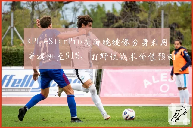 KPL eStarPro花海镜镜像分身利用率提升至91%，打野位战术价值预测将再升级