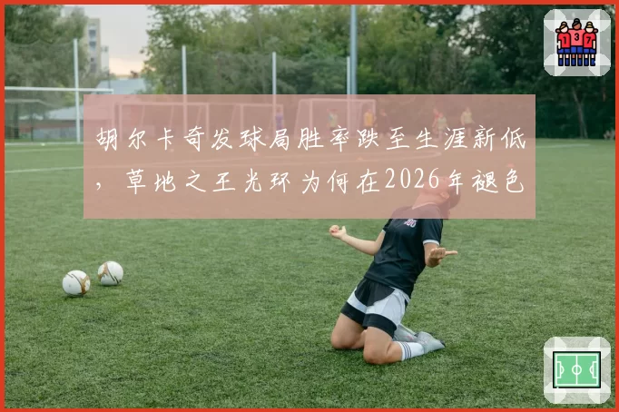胡尔卡奇发球局胜率跌至生涯新低，草地之王光环为何在2026年褪色？