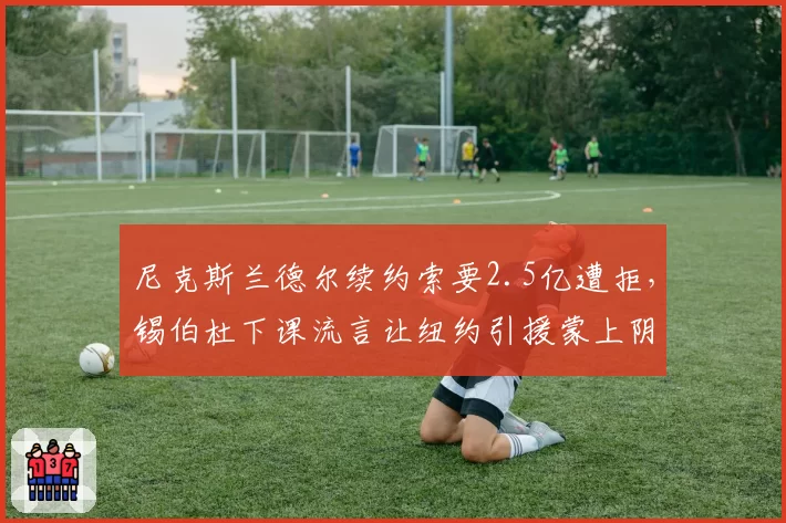 尼克斯兰德尔续约索要2.5亿遭拒，锡伯杜下课流言让纽约引援蒙上阴影？