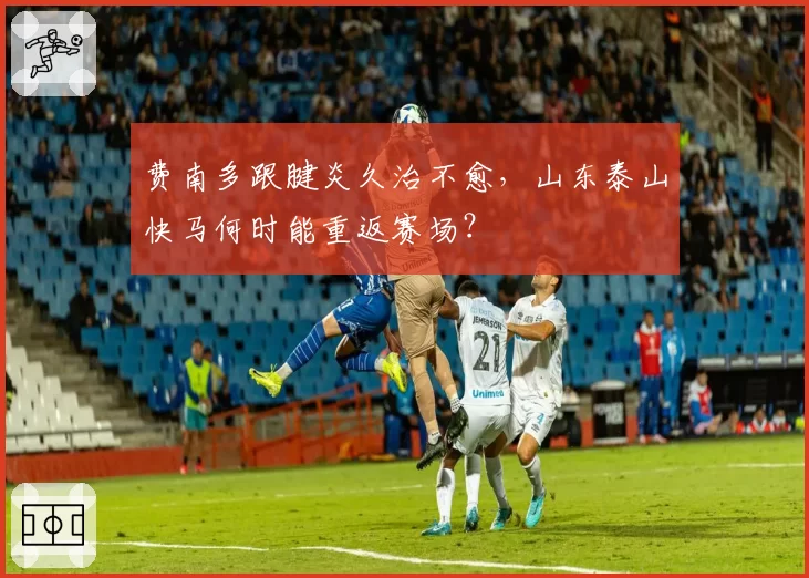 费南多跟腱炎久治不愈，山东泰山快马何时能重返赛场？