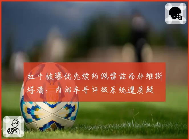 红牛被曝优先续约佩雷兹而非维斯塔潘,内部车手评级系统遭质疑