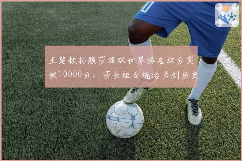 王楚钦孙颖莎混双世界排名积分突破10000分,莎头组合统治力创历史新高