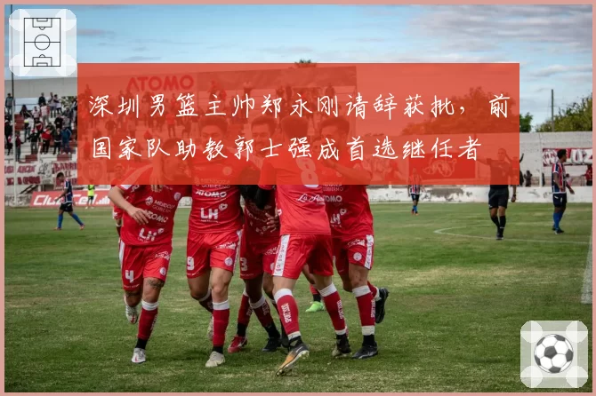 深圳男篮主帅郑永刚请辞获批,前国家队助教郭士强成首选继任者