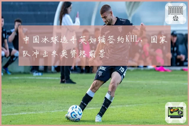 中国冰球选手英如镝签约KHL，国家队冲击冬奥资格前景