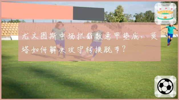 尤文图斯中场拦截数意甲垫底,莫塔如何解决攻守转换脱节?