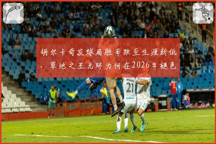 胡尔卡奇发球局胜率跌至生涯新低，草地之王光环为何在2026年褪色？