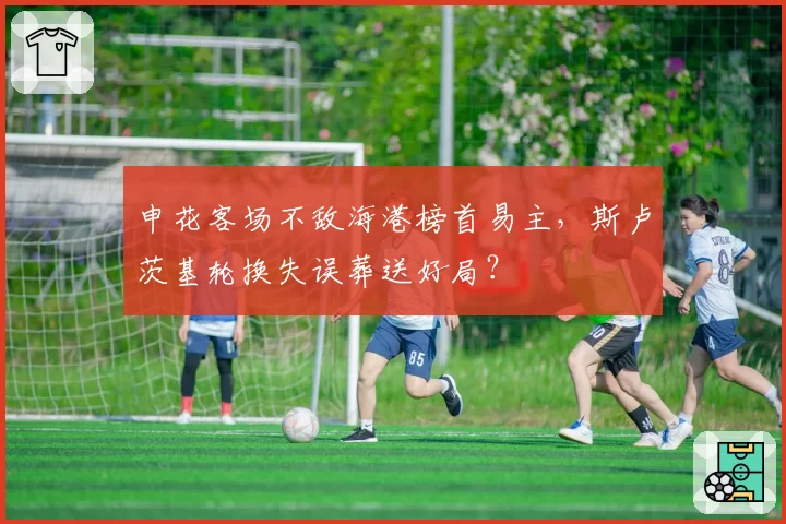 申花客场不敌海港榜首易主，斯卢茨基轮换失误葬送好局？
