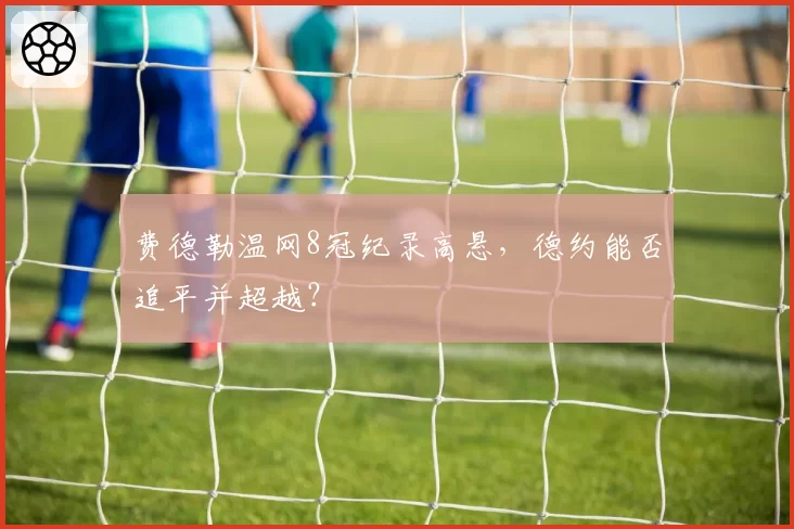 费德勒温网8冠纪录高悬，德约能否追平并超越？