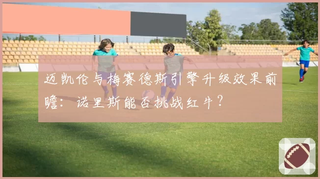 迈凯伦与梅赛德斯引擎升级效果前瞻：诺里斯能否挑战红牛？