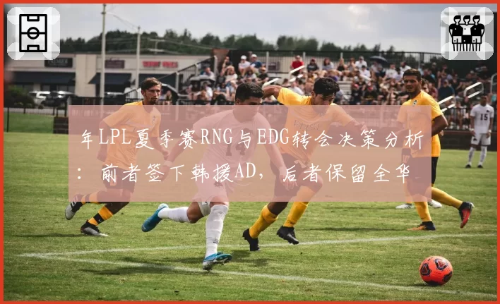 年LPL夏季赛RNG与EDG转会决策分析：前者签下韩援AD，后者保留全华班阵容